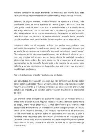 62
máxima sensación de poder, transmitir la inminencia del triunfo. Para este
final apoteósico hay que reservar una cantidad muy importante de recursos.
Estando, de alguna manera, predeterminados la apertura y el final, falta
considerar cómo se lleva adelante el "medio juego". En este caso, las
principales "modulaciones" van a estar determinadas por el diseño de la
estrategia electoral, por las acciones del o los demás jugadores y por la
efectividad relativa de los propios movimientos. Para recibir esta información
debe intervenir una instancia de evaluación de la campaña. De la campaña
propia, en primer lugar; pero también de las campañas de los adversarios.
Habíamos visto, en el segundo capítulo, las pautas para elaborar una
estrategia de campaña. Esta estrategia es algo así como un plan de vuelo que
va a orientar el conjunto de la campaña electoral, inclusive el "medio juego".
Sin embargo, sobre ese mapa preelaborado, van a intervenir otros actores,
con sus propias estrategias, en un juego donde la realidad introduce
elementos imprevistos. En este contexto, la evaluación y el control
permanentes de la campaña funcionarán a la manera de un radar, para
detectar y sortear oportunamente los escollos que aparezcan y que amenacen
los objetivos planteados.
Pre-test, estudios de impacto y evolución de actitudes.
Las actividades de evaluación y control, que nos permiten a un tiempo saber
dónde estamos ubicados y hacer un buen análisis de la competencia necesitan
recurrir, usualmente, a tres tipos principales de encuestas: los pre-test, los
estudios de impacto, y los estudios sobre evolución de actitudes e intenciones
de voto.
Los pre-test tienen el objetivo de evaluar la eficacia de un mensaje electoral
antes de su difusión masiva. Algunas veces se les utiliza también como medio
de elegir, entre varias propuestas, la más conveniente para ciertos fines
establecidos. Normalmente un pre-test consiste en la exposición de un slogan,
texto, cartel, imagen o discurso, a una muestra representativa del electorado,
la cual manifiesta su opinión sobre el documento en cuestión, o bien a
números más reducidos pero con mayor profundidad en "focus-groups"
(estudios cualitativos). El análisis de esta encuesta de opinión permite prever
resultados o, incluso, comparar la eficacia relativa de un tipo de mensaje
frente a otro.
 