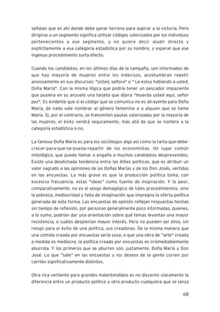 68
señalan que es ahí donde debe ganar terreno para aspirar a la victoria. Pero
dirigirse a un segmento significa utilizar códigos valorizados por los individuos
pertenecientes a ese segmento, y no quiere decir aludir directa y
explícitamente a esa categoría estadística por su nombre, y esperar que ese
ingenuo procedimiento surta efecto.
Cuando los candidatos, en los últimos días de la campaña, son informados de
que hay mayoría de mujeres entre los indecisos, acostumbran repetir
ansiosamente en sus discursos: "Usted, señora" o " Le estoy hablando a usted,
Doña María". Con la misma lógica que podría tener un pescador impaciente
que pusiera en su anzuelo una tarjeta que dijera "muerda usted aquí, señor
pez". Es evidente que si el código que se comunica no es atrayente para Doña
María, de nada vale nombrar al género femenino o a alguien que se llame
María. Si, por el contrario, se transmiten pautas valorizadas por la mayoría de
las mujeres, el éxito vendrá seguramente, más allá de que se nombre a la
categoría estadística o no.
La famosa Doña María es para los sociólogos algo así como la tarta-que-debe-
crecer-para-que-se-pueda-repartir de los economistas. Un lugar común
mitológico, que puede llamar a engaño a muchos candidatos desprevenidos.
Existe una desdichada tendencia entre las élites políticas, que es atribuir un
valor sagrado a las opiniones de las Doñas Marías y de los Don Josés, vertidas
en las encuestas. Lo más grave es que la producción política toma, con
excesiva frecuencia, estas "ideas" como fuente de inspiración. Y lo peor,
comparativamente, no es el sesgo demagógico de tales procedimientos, sino
la pobreza, mediocridad y falta de imaginación que impregna la oferta política
generada de esta forma. Las encuestas de opinión reflejan respuestas hechas
sin tiempo de reflexión, por personas generalmente poco informadas, quienes,
a lo sumo, podrían dar una orientación sobre qué temas levantan una mayor
resistencia, o cuáles despiertan mayor interés. Pero no pueden ser ellos, sin
riesgo para el éxito de una política, sus creadores. De la misma manera que
una comida creada por encuestas sería sosa, o que una obra de "arte" creada
a medida es mediocre, la política creada por encuestas es irremediablemente
aburrida. Y los primeros que se aburren son, justamente, Doña María y Don
José. Lo que "sale" en las encuestas y los deseos de la gente corren por
carriles significativamente distintos.
Otra rica vertiente para grandes malentendidos es no discernir claramente la
diferencia entre un producto político y otro producto cualquiera que se lanza
 