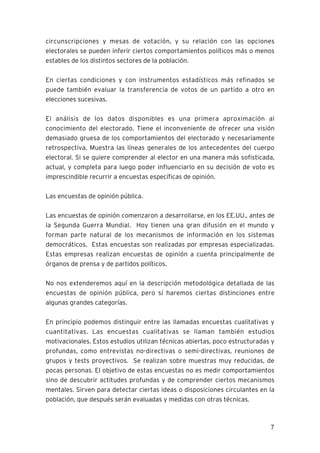 7
circunscripciones y mesas de votación, y su relación con las opciones
electorales se pueden inferir ciertos comportamientos políticos más o menos
estables de los distintos sectores de la población.
En ciertas condiciones y con instrumentos estadísticos más refinados se
puede también evaluar la transferencia de votos de un partido a otro en
elecciones sucesivas.
El análisis de los datos disponibles es una primera aproximación al
conocimiento del electorado. Tiene el inconveniente de ofrecer una visión
demasiado gruesa de los comportamientos del electorado y necesariamente
retrospectiva. Muestra las líneas generales de los antecedentes del cuerpo
electoral. Si se quiere comprender al elector en una manera más sofisticada,
actual, y completa para luego poder influenciarlo en su decisión de voto es
imprescindible recurrir a encuestas específicas de opinión.
Las encuestas de opinión pública.
Las encuestas de opinión comenzaron a desarrollarse, en los EE.UU., antes de
la Segunda Guerra Mundial. Hoy tienen una gran difusión en el mundo y
forman parte natural de los mecanismos de información en los sistemas
democráticos. Estas encuestas son realizadas por empresas especializadas.
Estas empresas realizan encuestas de opinión a cuenta principalmente de
órganos de prensa y de partidos políticos.
No nos extenderemos aquí en la descripción metodológica detallada de las
encuestas de opinión pública, pero sí haremos ciertas distinciones entre
algunas grandes categorías.
En principio podemos distinguir entre las llamadas encuestas cualitativas y
cuantitativas. Las encuestas cualitativas se llaman también estudios
motivacionales. Estos estudios utilizan técnicas abiertas, poco estructuradas y
profundas, como entrevistas no-directivas o semi-directivas, reuniones de
grupos y tests proyectivos. Se realizan sobre muestras muy reducidas, de
pocas personas. El objetivo de estas encuestas no es medir comportamientos
sino de descubrir actitudes profundas y de comprender ciertos mecanismos
mentales. Sirven para detectar ciertas ideas o disposiciones circulantes en la
población, que después serán evaluadas y medidas con otras técnicas.
 