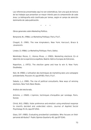 73
Las referencias presentadas aquí no son sistemáticas. Son una guía de lectura
de los trabajos que presentan un mayor interés para la comprensión de cada
área. La bibliografía está clasificada por temas, según el campo de atención
dominante de cada publicación.
* * *
Obras generales sobre Marketing Político.
Bongrand, M., (1986). Le Marketing Politique. Paris, P.U.F.
Chagall, D. (1981). The new kingmakers. New York: Harcourt, Brace &
Jovanovich.
Lindon, D. (1986). Le Marketing Politique. Paris. Dalloz.
Menéndez Roces, C., Alonso Rivas, J. (1983). Marketing electoral. En el
laberinto de la experiencia española. Madrid. Ibérico Europea de Ediciones.
Napolitan, J. (1972). The election game and how to win it. New York:
Doubleday.
Noir, M. (1980). L'utilisation des techniques de marketing dans une campagne
présidentielle. Pouvoirs 14, (pp.69-80). Paris. P.U.F.
Sabato, L.J. (1981). The rise of political consultants. New ways of winning
elections. New York: Basic Books.
Análisis del electorado.
Antoine, J. (1969). L'opinion, techniques d'enquêtes par sondage. Paris.
Dunod.
Christ, W.G. (1985). Voter preference and emotion: using emotional response
to classify decided and undecided voters. Journal of Applied Social
Psychology 15 (3), (pp.237-254).
Glass, D.P. (1985). Evaluating presidential candidates: Who focuses on their
personal attributes? Public Opinion Quarterly 49, (pp.517-534).
 