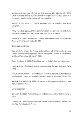 77
Mc Hugo, G.J., Lanzetta, J.T., Sullivan, D.G., Masters, R.D., & Englis, B.G. (1985).
Emotional reactions to a political leader's expressive displays. Journal of
Personality and Social Psychology 49, (pp.1513-1529).
Nimmo, D., & Combs, J.E. (1983). Mediated political realities. New York:
Longman.
Petty, R., & Cacioppo, J. (1986). Communication and persuasion: central and
peripheral routes to attitude change. New York: Springer-Verlag.
Zajonc, R.B. (1980). Feeling and thinking: Preferences need no inferences.
American Psychologist 35, (pp.151-175).
Semiología, semántica.
Abelson, R.P., Kinder, D., Peters, M.D., & Fiske, S.T. (1982). Affective and
semantic components in political person perception. Journal of Personality
and Social Psychology 42, (pp.619-630).
Elder, C. & Cobb, R. (1983). The political uses of simbols. New York: Longman.
Helbo, A. (1983). Semiologie des messages sociaux: Du texte à l'image. Paris:
Edilig.
Mick, D. (1988). Schema - theoretics and semiotics. Towards a more holistic,
programmatic research on marketing communications. Semiotica 70 (pp.1-26).
Van Dijk, T., & Kintsch, W. (1983). Strategies of discourse comprehension. New
York, Academic Press.
Lenguaje político.
Corcoran, D. (1979). Political language and rethoric. Austin, TX: University of
Texas.
Edelman, M. (1977). Political language: Words that succeed and policies that
fail. New York: Academic Press.
 
