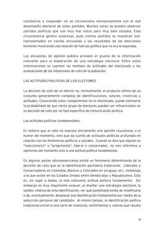 9
resistencia a responder no se correlaciona necesariamente con el mal
desempeño electoral de estos partidos. Muchas veces se pueden observar
partidos políticos que son muy mal vistos pero muy bien votados. Esta
circunstancia genera sorpresas, pues ciertos partidos se muestran sub-
representados en ciertas encuestas y los resultados de las elecciones
terminan mostrando una relación de fuerzas política que no era la esperada.
Las encuestas de opinión pública proveen el grueso de la información
relevante para la elaboración de una estrategia electoral. Entre estas
informaciones se cuentan las medidas de actitudes del electorado y las
evaluaciones de las intenciones de voto de la población.
LAS ACTITUDES POLITICAS DE LOS ELECTORES
La decisión de voto de un elector es, normalmente, el producto último de un
conjunto generalmente complejo de identificaciones, valores, creencias y
actitudes. Conociendo estos componentes en el electorado, puede estimarse
la probabilidad de que cierto grupo de electores puedan ser influenciados en
su decisión de voto por un tipo específico de comunicación política.
Las actitudes políticas fundamentales.
Es notorio que el voto no expresa únicamente una opinión coyuntural, o el
humor del momento, sino que da cuenta de actitudes políticas profundas en
relación con los fenómenos políticos y sociales. Cuando se dice que alguien es
"reaccionario" o "progresista", liberal o conservador, no nos referimos a
opiniones del momento sino a una actitud política fundamental.
En algunos países latinoamericanos existe un fenómeno determinante de la
decisión de voto que es la identificación partidaria tradicional. Liberales y
Conservadores en Colombia, Blancos y Colorados en Uruguay, etc., homóloga
a la que existe en los Estados Unidos entre Demócratas y Republicanos. Esta
es, sin lugar a dudas, la mas relevante actitud política fundamental. Sin
embargo es muy importante evaluar, al diseñar una estrategia electoral, la
solidez relativa de esta identificación, ver qué posibilidad existe de modificarla
o de, eventualmente, desplazar esa identificación fundamental por medio de la
seducción personal del candidato. Al mismo tiempo, la identificación política
tradicional encierra una serie de creencias, sentimientos y valores que resulta
 