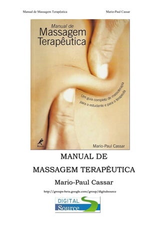 Manual de Massagem Terapêutica Mario-Paul Cassar
MMAANNUUAALL DDEE
MMAASSSSAAGGEEMM TTEERRAAPPÊÊUUTTIICCAA
MMaarriioo--PPaauull CCaassssaarr
http://groups-beta.google.com/group/digitalsource
 