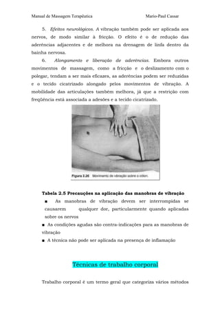 Manual de Massagem Terapêutica                       Mario-Paul Cassar

     5. Efeitos neurológicos. A vibração também pode ser aplicada aos
nervos, de modo similar à fricção. O efeito é o de redução das
aderências adjacentes e de melhora na drenagem de linfa dentro da
bainha nervosa.
     6.    Alongamento e liberação de aderências. Embora outros
movimentos de massagem, como a fricção e o deslizamento com o
polegar, tendam a ser mais eficazes, as aderências podem ser reduzidas
e o tecido cicatrizado alongado pelos movimentos de vibração. A
mobilidade das articulações também melhora, já que a restrição com
freqüência está associada a adesões e a tecido cicatrizado.




     Tabela 2.5 Precauções na aplicação das manobras de vibração
      ■    As manobras de vibração devem ser interrompidas se
      causarem          qualquer dor, particularmente quando aplicadas
      sobre os nervos
     ■ As condições agudas são contra-indicações para as manobras de
     vibração
     ■ A técnica não pode ser aplicada na presença de inflamação




                    Técnicas de trabalho corporal

     Trabalho corporal é um termo geral que categoriza vários métodos
 