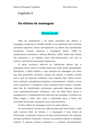 Manual de Massagem Terapêutica                          Mario-Paul Cassar


     Capítulo 3


     Os efeitos da massagem


                                 Efeitos gerais

     Além do relaxamento e do apoio emocional que oferece, a
massagem terapêutica é benéfica devido à sua influência sobre diversos
processos orgânicos. Essas conseqüências ou efeitos são considerados
mecânicos,    neurais,   químicos    e   fisiológicos   (Yates,   1989)     ou
simplesmente mecânicos e reflexos (Mennell, 1920). Todos esses efeitos
são relevantes e, na verdade, estão inter-relacionados, uns com os
outros e com fatores emocionais subjacentes.
     O   efeito   mecânico   refere-se   às   influências   diretas   que    a
massagem exerce sobre os tecidos moles que estão sendo manipulados.
Entretanto, é difícil atribuir a uma manobra de massagem um efeito
que seja puramente mecânico, porque até mesmo o simples contato
com a pele do paciente estabelece uma resposta tipo reflexo neural.
Uma interação psicogênica/energética provavelmente também ocorre
entre o paciente e o terapeuta como resultado desse contato. Contudo,
para fins de classificação, precisamos apresentar algumas técnicas
como predominantemente mecânicas, com um efeito físico direto; o
alongamento e o relaxamento dos músculos são exemplos. A melhora no
fluxo sangue e linfa, bem como o movimento para a frente dos
conteúdos intestinais, representa outra ação mecânica.
     O efeito reflexo da massagem ocorre de modo indireto.
     Os mecanismos neurais são influenciados pela intervenção e pela
ação manual sobre os tecidos, e a massagem é uma forma de
intervenção. O processo centra-se no inter-relacionamento dos sistemas
nervosos periférico (cutâneo) e central, seus padrões reflexos e múltiplos
trajetos. O sistema nervoso autônomo e o controle neuroendócrino
 