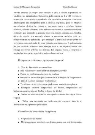 Manual de Massagem Terapêutica                        Mario-Paul Cassar

parede externa do corpo, que envolve a pele, a fáscia superficial, os
tendões e as articulações. Somente a pele contém de 7 a 135 receptores
sensoriais por centímetro quadrado. Os neurônios sensoriais conduzem
informações dos receptores para a medula espinhal, para os trajetos
ascendentes dentro da coluna e, portanto, para o cérebro (tronco
cerebral, tálamo e córtex). Uma sensação descreve a consciência de um
estímulo; por exemplo, a pressão que está sendo aplicada aos tecidos.
Além de revelar um estímulo direto, a sensação também pode ser
compreendida ou percebida - por exemplo, a sensação de dor pode ser
percebida como oriunda de uma infecção ou ferimento. A estimulação
de um receptor sensorial nem sempre leva a um impulso motor que
emerge do corno anterior da medula. Em alguns casos, a resposta é
umfeedback negativo, que inibe os impulsos motores.


     Receptores cutâneos - agrupamento geral


     1. Tipo A - Terminais nervosos livres
     ■ Não relacionados com nenhum receptor aparente
     ■ Pouca ou nenhuma cobertura de mielina
     ■ Sensíveis a estímulos que causam dor e alteração de temperatura
     2. Tipo B -Axônios espessos mielinizados
     ■ Terminam em receptores que podem ser bastante complexos
     ■ Exemplos incluem corpúsculos de Pacini, corpúsculos de
Meissner, corpúsculos de Ruffini e discos de Merkel
     ■ Todos os mecanoceptores, dos quais existem dois tipos {ver a
seguir)
     ■    Todos são sensíveis ao deslocamento cutâneo, isto é, à
indentação ou à pressão pelo toque


     Classificação dos vários receptores


     1. Corpúsculos de Pacini
     ■ Mecanoceptores sensíveis ao deslocamento na pele-indentação
 