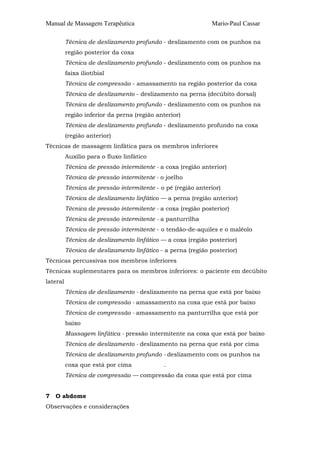 Manual de Massagem Terapêutica                                Mario-Paul Cassar

          Técnica de deslizamento profundo - deslizamento com os punhos na
          região posterior da coxa
          Técnica de deslizamento profundo - deslizamento com os punhos na
          faixa iliotibial
          Técnica de compressão - amassamento na região posterior da coxa
          Técnica de deslizamento - deslizamento na perna (decúbito dorsal)
          Técnica de deslizamento profundo - deslizamento com os punhos na
          região inferior da perna (região anterior)
          Técnica de deslizamento profundo - deslizamento profundo na coxa
          (região anterior)
Técnicas de massagem linfática para os membros inferiores
          Auxílio para o fluxo linfático
          Técnica de pressão intermitente - a coxa (região anterior)
          Técnica de pressão intermitente - o joelho
          Técnica de pressão intermitente - o pé (região anterior)
          Técnica de deslizamento linfático — a perna (região anterior)
          Técnica de pressão intermitente - a coxa (região posterior)
          Técnica de pressão intermitente - a panturrilha
          Técnica de pressão intermitente - o tendão-de-aquiles e o maléolo
          Técnica de deslizamento linfático — a coxa (região posterior)
          Técnica de deslizamento linfático - a perna (região posterior)
Técnicas percussivas nos membros inferiores
Técnicas suplementares para os membros inferiores: o paciente em decúbito
lateral
          Técnica de deslizamento - deslizamento na perna que está por baixo
          Técnica de compressão - amassamento na coxa que está por baixo
          Técnica de compressão - amassamento na panturrilha que está por
          baixo
          Massagem linfática - pressão intermitente na coxa que está por baixo
          Técnica de deslizamento - deslizamento na perna que está por cima
          Técnica de deslizamento profundo - deslizamento com os punhos na
          coxa que está por cima             .
          Técnica de compressão — compressão da coxa que está por cima


7   O abdome
Observações e considerações
 