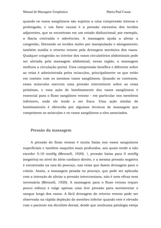 Manual de Massagem Terapêutica                              Mario-Paul Cassar

quando os vasos sangüíneos são sujeitos a uma compressão intensa e
prolongada, e um fator causai é a pressão excessiva dos tecidos
adjacentes, que se encontram em um estado disfuncional; por exemplo,
a fáscia contraída e aderências. A massagem ajuda a aliviar a
congestão, liberando os tecidos moles por manipulação e alongamento;
também auxilia o retorno venoso pela drenagem mecânica dos vasos.
Qualquer congestão no interior dos vasos circulatórios abdominais pode
ser aliviada pela massagem abdominal; nessa região, a massagem
melhora a circulação portal. Uma compressão benéfica e diferente sobre
as veias é administrada pelos músculos, principalmente os que estão
em contato com os mesmos vasos sangüíneos. Quando se contraem,
esses músculos exercem uma pressão intermitente sobre as veias
próximas, e essa ação de bombeamento dos vasos sangüíneos é
essencial para o fluxo sangüíneo venoso - em particular nos membros
inferiores,   onde   ele   tende   a   ser   fraco.   Uma     ação   similar    de
bombeamento é oferecida por algumas técnicas de massagem que
comprimem os músculos e os vasos sangüíneos a eles associados.




     Pressão da massagem


     A pressão do fluxo venoso é muita baixa nos vasos sanguíneos
superficiais e também naqueles mais profundos, aos quais tende a não
exceder 5-10 mmHg (Mennell, 1920).  pressão baixa para 0 mmHg
(negativa) no nível do átrio cardíaco direito, e a mesma pressão negativa
é encontrada na raiz do pescoço, nas veias que fazem drenagem para o
crânio. Assim, a massagem pesada no pescoço, que pode ser aplicada
com a intenção de aliviar a pressão intercraniana, não é nem eficaz nem
necessária (Mennell, 1920). A massagem para o fluxo venoso requer
pouco esforço e exige apenas uma leve pressão para movimentar o
sangue longo dos vasos. A fácil drenagem do retorno venoso pode ser
observada na rápida depleção do membro inferior quando este é elevado
com o paciente em decúbito dorsal, desde que nenhuma patologia esteja
 