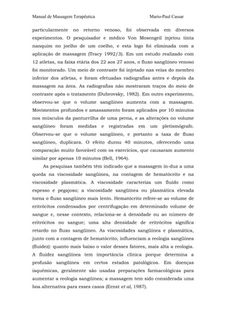 Manual de Massagem Terapêutica                             Mario-Paul Cassar

particularmente    no   retorno       venoso,   foi   observada   em   diversos
experimentos. O pesquisador e médico Von Mosengeil injetou tinta
nanquim no joelho de um coelho, e esta logo foi eliminada com a
aplicação de massagem (Tracy 1992/3). Em um estudo realizado com
12 atletas, na faixa etária dos 22 aos 27 anos, o fluxo sangüíneo venoso
foi monitorado. Um meio de contraste foi injetado nas veias do membro
inferior dos atletas, e foram efetuadas radiografias antes e depois da
massagem na área. As radiografias não mostraram traços do meio de
contraste após o tratamento (Dubrovsky, 1982). Em outro experimento,
observou-se que o volume sangüíneo aumenta com a massagem.
Movimentos profundos e amassamento foram aplicados por 10 minutos
nos músculos da panturrilha de uma perna, e as alterações no volume
sangüíneo    foram   medidas      e    registradas    em   um     pletismógrafo.
Observou-se que o volume sangüíneo, e portanto a taxa de fluxo
sangüíneo, duplicara. O efeito durou 40 minutos, oferecendo uma
comparação muito favorável com os exercícios, que causaram aumento
similar por apenas 10 minutos (Bell, 1964).
     As pesquisas também têm indicado que a massagem in-duz a uma
queda na viscosidade sangüínea, na contagem de hematócrito e na
viscosidade plasmática. A viscosidade caracteriza um fluido como
espesso e pegajoso; a viscosidade sangüínea ou plasmática elevada
torna o fluxo sangüíneo mais lento. Hematócrito refere-se ao volume de
eritrócitos condensados por centrifugação em determinado volume de
sangue e, nesse contexto, relaciona-se à densidade ou ao número de
eritrócitos no sangue; uma alta densidade de eritrócitos significa
retardo no fluxo sangüíneo. As viscosidades sangüínea e plasmática,
junto com a contagem de hematócrito, influenciam a reologia sangüínea
(fluidez): quanto mais baixo o valor desses fatores, mais alta a reologia.
A fluidez sangüínea tem importância clínica porque determina a
profusão sangüínea em certos estados patológicos. Em doenças
isquêmicas, geralmente são usadas preparações farmacológicas para
aumentar a reologia sangüínea; a massagem tem sido considerada uma
boa alternativa para esses casos (Ernst et al, 1987).
 