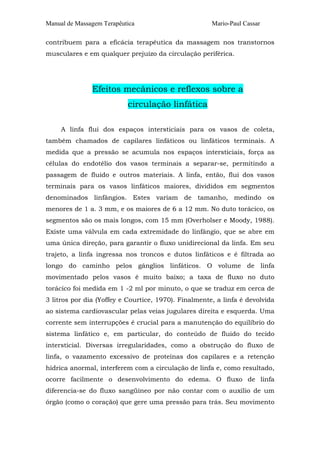 Manual de Massagem Terapêutica                        Mario-Paul Cassar

contribuem para a eficácia terapêutica da massagem nos transtornos
musculares e em qualquer prejuízo da circulação periférica.




               Efeitos mecânicos e reflexos sobre a
                           circulação linfática

     A linfa flui dos espaços intersticiais para os vasos de coleta,
também chamados de capilares linfáticos ou linfáticos terminais. A
medida que a pressão se acumula nos espaços intersticiais, força as
células do endotélio dos vasos terminais a separar-se, permitindo a
passagem de fluido e outros materiais. A linfa, então, flui dos vasos
terminais para os vasos linfáticos maiores, divididos em segmentos
denominados linfângios. Estes variam de tamanho, medindo os
menores de 1 a. 3 mm, e os maiores de 6 a 12 mm. No duto torácico, os
segmentos são os mais longos, com 15 mm (Overholser e Moody, 1988).
Existe uma válvula em cada extremidade do linfângio, que se abre em
uma única direção, para garantir o fluxo unidirecional da linfa. Em seu
trajeto, a linfa ingressa nos troncos e dutos linfáticos e é filtrada ao
longo do caminho pelos gânglios linfáticos. O volume de linfa
movimentado pelos vasos é muito baixo; a taxa de fluxo no duto
torácico foi medida em 1 -2 ml por minuto, o que se traduz em cerca de
3 litros por dia (Yoffey e Courtice, 1970). Finalmente, a linfa é devolvida
ao sistema cardiovascular pelas veias jugulares direita e esquerda. Uma
corrente sem interrupções é crucial para a manutenção do equilíbrio do
sistema linfático e, em particular, do conteúdo de fluido do tecido
intersticial. Diversas irregularidades, como a obstrução do fluxo de
linfa, o vazamento excessivo de proteínas dos capilares e a retenção
hídrica anormal, interferem com a circulação de linfa e, como resultado,
ocorre facilmente o desenvolvimento do edema. O fluxo de linfa
diferencia-se do fluxo sangüíneo por não contar com o auxílio de um
órgão (como o coração) que gere uma pressão para trás. Seu movimento
 