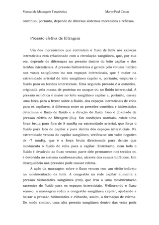Manual de Massagem Terapêutica                       Mario-Paul Cassar

contínuo, portanto, depende de diversos sistemas mecânicos e reflexos.




     Pressão efetiva de filtragem


     Um dos mecanismos que controlam o fluxo de linfa nos espaços
intersticiais está relacionado com a circulação sangüínea, que, por sua
vez, depende de diferenças na pressão dentro do leito capilar e dos
tecidos intersticiais. A pressão hidrostática é gerada pelo volume hídrico
nos vasos sangüíneos ou nos espaços intersticiais, que é maior na
extremidade arterial do leito sangüíneo capilar e, portanto, empurra o
fluido para os tecidos intersticiais. Uma segunda pressão é a osmótica,
originada pela massa de proteína no sangue ou no fluido intersticial. A
pressão osmótica é maior no leito sangüíneo capilar e, portanto, exerce
uma força para a frente sobre o fluido, dos espaços intersticiais de volta
para os capilares. A diferença entre as pressões osmótica e hidrostática
determina o fluxo de fluido e a direção do fluxo. Isso é chamado de
pressão efetiva de filtragem (Peff). Em condições normais, existe uma
força bruta para fora de 8 mmHg na extremidade arterial, que força o
fluido para fora do capilar e para dentro dos espaços intersticiais. Na
extremidade venosa do capilar sangüíneo, verifica-se um valor negativo
de -7 mmHg, que é a força bruta direcionada para dentro que
movimenta o fluido de volta para o capilar. Entretanto, nem todo o
fluido é devolvido ao fluxo venoso; parte dele permanece nos tecidos ou
é devolvida ao sistema cardiovascular, através dos canais linfáticos. Um
desequilíbrio nas pressões pode causar edema.
     A ação da massagem sobre o fluxo venoso tem um efeito indireto
na movimentação da linfa. A congestão na rede capilar aumenta a
pressão hidrostática sangüínea (PHS), que leva a uma movimentação
excessiva de fluido para os espaços intersticiais. Melhorando o fluxo
venoso, a massagem reduz a congestão sangüínea capilar, ajudando a
baixar a pressão hidrostática e evitando, assim, a formação de edema.
De modo similar, uma alta pressão sangüínea dentro das veias pode
 