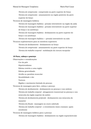 Manual de Massagem Terapêutica                           Mario-Paul Cassar

      Técnica de compressão - compressão na parte superior do braço
      Técnica de compressão - amassamento na região posterior da parte
      superior do braço
Técnicas de massagem linfática
      Técnica de massagem linfática - pressão intermitente na região da axila
      Técnica de massagem linfática - pressão intermitente na parte superior
      do braço e no antebraço
      Técnica de massagem linfática - deslizamento na parte superior do
      braço e no antebraço
      Técnica de massagem linfática — pressão intermitente na mão
Técnicas suplementares para os membros superiores
      Técnica de deslizamento - deslizamento no braço
      Técnica de compressão - amassamento na parte superior do braço
      Técnica de trabalho corporal - mobilização da cintura escapular


10 Face, cabeça e pescoço
Observações e considerações
      Cor da pele
      Hipotireoidismo
      Edema restrito a uma região
      Edema generalizado
      Atrofia ou paralisia muscular
      Sensibilidade e dor
      Tontura
      Rigidez e movimento limitado do pescoço
Técnicas de massagem para face, cabeça e pescoço
      Técnica de deslizamento - deslizamento no pescoço e nos ombros
      Técnica de trabalho corporal - alongamento transversal no pescoço e nos
      músculos da região superior do ombro
      Técnica de deslizamento profundo - deslizamento nos músculos do
      masseter
      Técnica de fricção - massagem no couro cabeludo
      Técnica de trabalho corporal - o revestimento ósseo craniano: apoio
      envolvente
Técnicas de massagem linfática para o pescoço
      Técnica de massagem linfática - deslizamento na região supraclavicular
 