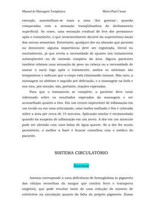 Manual de Massagem Terapêutica                             Mario-Paul Cassar

exemplo,    assemelham-se        mais   a   uma     "dor    gostosa",   quando
comparadas     com    a   sensação      tranqüilizadora      do   deslizamento
superficial. Às vezes, uma sensação residual de leve dor permanece
após o tratamento, o que invariavelmente decorre da superestimu-lação
dos nervos sensoriais. Entretanto, qualquer dor ou abrasão que persista
ou demonstre alguma importância deve ser registrada, literal ou
mentalmente, já que revela a necessidade de ajustes nos tratamentos
subseqüentes ou de omissão completa da área. Alguns pacientes
também relatam uma sensação de peso na cabeça ou a necessidade de
assoar o nariz logo após o tratamento; ambos os sintomas são
temporários e indicam que o corpo está eliminando toxinas. Não raro, a
massagem no abdome é seguida por defecação, e a massagem na linfa e
nos rins, por micção; são, portanto, reações esperadas.
     Para que o tratamento se complete, o paciente deve estar
informado    sobre   os   resultados    esperados    da     massagem      e    ser
aconselhado quanto a eles. Em um evento improvável de inflamação em
um tecido ou em uma articulação, uma toalha molhada e fria é colocada
sobre a área por cerca de 15 minutos. Aplicação similar é recomendada
quando há suspeita de inflamação em um nervo. A dor em um músculo
pode ser aliviada com uma bolsa de água quente. Se a dor for muito
persistente, o melhor a fazer é buscar conselhos com o médico do
paciente.




                      SISTEMA CIRCULATÓRIO


                                    Anemia

     Anemia corresponde a uma deficiência de hemoglobina (o pigmento
das células vermelhas do sangue que contém ferro e transporta
oxigênio), que pode resultar tanto de uma redução do número de
eritrócitos na circulação quanto da falta do próprio pigmento. Essas
 