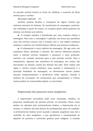 Manual de Massagem Terapêutica                       Mario-Paul Cassar

na pressão arterial levaria ao início de cefaléias; o aumento do fluxo
arterial para o cérebro
     Massagem aplicada       53
     também poderia facilitar o transporte de algum trombo que
estivesse presente no sistema. Os movimentos de massagem, portanto,
são realizados a partir do crânio, ou occipício (parte ínfero-posterior da
cabeça), em direção aos ombros.
     ■   O coração também é beneficiado por uma resposta reflexa à
massagem. Para isso, a massagem é aplicada nas áreas que partilham
uma raiz nervosa comum com o coração, isto é, nas regiões lombares
mediana e superior (ver também Zonas reflexas nas doenças cardíacas).
     ■ O relaxamento é outro objetivo da massagem. Ele age como um
ansiolítico eficaz, aliviando o estresse. Por exercer influência positiva
sobre o sistema nervoso simpático e promover o sono profundo,
constitui um remédio essencial para a alta pressão arterial. Para o
relaxamento, algumas das manobras de massagem nas costas são
executadas na direção caudal (na direção dos pés). Esse trajeto não
segue o retorno venoso sistêmico, mas, quando o relaxamento é a
principal finalidade da massagem, os movimentos suaves podem
assumir temporariamente a preferência sobre aqueles, visando à
melhora da circulação. Os movimentos que acompanham o retorno
venoso podem ser reassumidos depois, se necessário.




     Degeneração dos pequenos vasos sangüíneos


     A hipertensão secundária pode estar associada, também, às
pequenas ramificações do sistema arterial, as arteríolas. Esses vasos
podem ser afetados pela arteriosclerose hialína; a hipertensão em si
mesma e a diabete são dois fatores de predisposição para tal condição.
A arteriosclerose hialina ocorre quando o plasma sangüíneo vaza sob o
endotélio do vaso sangüíneo, o que geralmente é acompanhado de
depósito de proteína e conversão gradual para colágeno. A camada
 
