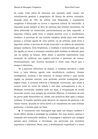 Manual de Massagem Terapêutica                       Mario-Paul Cassar

do corpo. Uma placa de ateroma, por exemplo, pode causar um
estreitamento gradual e progressivo do lúmen da artéria coronária.
Quando mais de 70% da artéria está bloqueada, o suprimento
sangüíneo é diminuído ou ocorre a isquemia crônica do miocárdio. A
isquemia quase sempre se deve ao ateroma das artérias coronárias; ela
afeta sobretudo os ventrículos, particularmente no lado esquerdo. A
isquemia crônica pode levar à angina pectoris e/ou à insuficiência
cardíaca. A presença de um trombo complica ainda mais esse estado
porque a oclusão aguda de uma artéria, ou de artérias, pode levar à
isquemia súbita, à necrose do tecido muscular e ao infarto do miocárdio
(ataque cardíaco). Com freqüência, a condição é caracterizada por uma
dor aguda no tórax; a sensação somática pode também se difundir para
um ou ambos os braços. Além disso, o paciente experimenta uma
sensação de ardência nas regiões anterior e posterior do tronco.
Ocasionalmente, não ocorrem sintomas e, neste caso, diz-se que o
ataque é silencioso.
     Se o paciente sobreviver ao ataque, a condição prevalece e pode
levar a uma doença aguda com insuficiência cardíaca, choque
cardiogênico, arritmia e dor torácica. O choque súbito é uma queda
rápida na pressão arterial, com perfusão arterial inadequada para
órgãos vitais. A arritmia refere-se à fibrilação ventricular, que tende a
ocorrer mais no início do infarto e nos dias subseqüentes a ele; a
fibrilação ventricular também pode ser fatal. A recuperação do tecido
muscular ocorre, mas sempre há cicatrizes (fibrose). A trombose da veia
da perna pode desenvolver-se, ainda, nos primeiros dias após o ataque
cardíaco. O trombo também pode decorrer do repouso do paciente e da
estase venosa. Quando se torna móvel e se transforma em uma embolia
pulmonar, o trombo pode ser fatal.
     ■ O tratamento com massagem logo após um ataque cardíaco é
muito difícil, devido à seriedade da condição. Por esse motivo, apenas é
realizado sob instruções médicas. A massagem é aplicável nos estágios
iniciais para melhorar a circulação, em particular nos membros
superiores e inferiores. Neste caso, o deslizamento superficial é o único
 