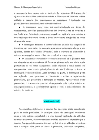 Manual de Massagem Terapêutica                       Mario-Paul Cassar

a massagem logo depois que o paciente for acamado. O tratamento
ajuda a manter a boa circulação e evita a formação de trombos. Nesse
estágio, a maioria dos movimentos de massagem é indicada, em
particular o deslizamento para o retorno venoso.
     ■   A massagem local pode ser contra-indicada em áreas de
varicosidade, onde há possibilidade de um trombo já ter se formado e
ser deslocado. Entretanto, a massagem pode ser aplicada para manter a
boa circulação no corpo inteiro e evitar que o fluxo sangüíneo se torne
ainda mais lento.
     ■ A massagem também é contra-indicada quando há suspeita de
trombose em uma veia. No entanto, quando o tratamento chega a ser
aplicado, ocorre nos tecidos próximos, com o objetivo de aumentar o
retorno venoso pelos vasos colaterais e reduzir a congestão.
     ■   O tratamento certamente é contra-indicado se o paciente tem
um diagnóstico de aneurisma. O fluxo sangüíneo pode ser ainda mais
perturbado se os vasos sangüíneos forem sujeitos a uma edema ou
compressão; isso ocorre principalmente devido à doença e torna a
massagem contra-indicada. Após cirurgia ou parto, a massagem pode
ser aplicada para promover a circulação e evitar a aglutinação
plaquetária, que possibilita a formação de trombo. Apesar desse efeito
preventivo, o tratamento pode ser desaprovado pela equipe médica e,
conseqüentemente, é aconselhável aplicá-lo com o consentimento do
médico do paciente.




                                 Varicosidade

     Nos membros inferiores, o sangue flui das veias mais superficiais
para as mais profundas. O principal ponto de drenagem localiza-se
entre a veia safena superficial e a veia femoral profunda. As válvulas
situadas nas veias, tanto superficiais quanto profundas, impedem que o
sangue flua para trás; caso se tornem ineficientes, as válvulas permitem
que o sangue volte para as veias superficiais, causando congestão.
 