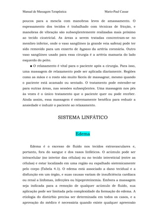 Manual de Massagem Terapêutica                       Mario-Paul Cassar

poucos para a mescla com manobras leves de amassamento. O
espessamento dos tecidos é trabalhado com técnicas de fricção, e
manobras de vibração são subseqüentemente realizadas mais próximo
ao tecido cicatricial. As áreas a serem tratadas concentram-se no
membro inferior, onde o vaso sangüíneo (a grande veia safena) pode ter
sido removido para um enxerto de bypass da artéria coronária. Outro
vaso sangüíneo usado para essa cirurgia é a artéria mamaria do lado
esquerdo do peito.
     ■ O relaxamento é vital para o paciente após a cirurgia. Para isso,
uma massagem de relaxamento pode ser aplicada diariamente. Regiões
como as mãos e o rosto são muito fáceis de massagear, mesmo quando
o paciente está acamado ou sentado. O tratamento pode estender-se
para outras áreas, nas sessões subseqüentes. Uma massagem nos pés
às vezes é o único tratamento que o paciente quer ou pode receber.
Ainda assim, essa massagem é extremamente benéfica para reduzir a
ansiedade e induzir o paciente ao relaxamento.


                        SISTEMA LINFÁTICO


                                  Edema

     Edema é o excesso de fluido nos tecidos extravasculares e,
portanto, fora do sangue e dos vasos linfáticos. O acúmulo pode ser
intracelular (no interior das células) ou no tecido intersticial (entre as
células) e estar localizado em uma região ou espalhado sistemicamente
pelo corpo (Tabela 4.1). O edema está associado a dano tecidual e a
disfunção em um órgão, e suas causas variam de insuficiência cardíaca
ou renal a linfomas, infecções ou hipoproteinemia. Embora a massagem
seja indicada para a remoção de qualquer acúmulo de fluido, sua
aplicação pode ser limitada pela complexidade da formação do edema. A
etiologia do distúrbio precisa ser determinada em todos os casos, e a
aprovação do médico é necessária quando existe qualquer apreensão
 