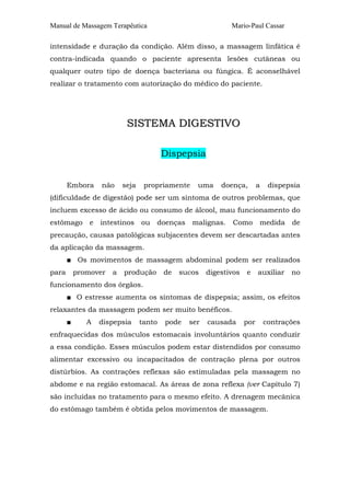 Manual de Massagem Terapêutica                               Mario-Paul Cassar

intensidade e duração da condição. Além disso, a massagem linfática é
contra-indicada quando o paciente apresenta lesões cutâneas ou
qualquer outro tipo de doença bacteriana ou fúngica. É aconselhável
realizar o tratamento com autorização do médico do paciente.




                           SISTEMA DIGESTIVO

                                         Dispepsia


       Embora      não    seja    propriamente    uma     doença,        a    dispepsia
(dificuldade de digestão) pode ser um sintoma de outros problemas, que
incluem excesso de ácido ou consumo de álcool, mau funcionamento do
estômago       e   intestinos    ou   doenças    malignas.   Como        medida     de
precaução, causas patológicas subjacentes devem ser descartadas antes
da aplicação da massagem.
       ■ Os movimentos de massagem abdominal podem ser realizados
para       promover   a   produção       de   sucos   digestivos   e     auxiliar   no
funcionamento dos órgãos.
       ■ O estresse aumenta os sintomas de dispepsia; assim, os efeitos
relaxantes da massagem podem ser muito benéficos.
       ■      A    dispepsia     tanto   pode   ser   causada      por       contrações
enfraquecidas dos músculos estomacais involuntários quanto conduzir
a essa condição. Esses músculos podem estar distendidos por consumo
alimentar excessivo ou incapacitados de contração plena por outros
distúrbios. As contrações reflexas são estimuladas pela massagem no
abdome e na região estomacal. As áreas de zona reflexa (ver Capítulo 7)
são incluídas no tratamento para o mesmo efeito. A drenagem mecânica
do estômago também é obtida pelos movimentos de massagem.
 