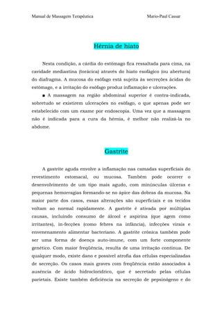 Manual de Massagem Terapêutica                           Mario-Paul Cassar




                                 Hérnia de hiato

     Nesta condição, a cárdia do estômago fica ressaltada para cima, na
cavidade mediastina (torácica) através do hiato esofágico (ou abertura)
do diafragma. A mucosa do esôfago está sujeita às secreções ácidas do
estômago, e a irritação do esôfago produz inflamação e ulcerações.
     ■ A massagem na região abdominal superior é contra-indicada,
sobretudo se existirem ulcerações no esôfago, o que apenas pode ser
estabelecido com um exame por endoscopia. Uma vez que a massagem
não é indicada para a cura da hérnia, é melhor não realizá-la no
abdome.




                                      Gastrite

     A gastrite aguda envolve a inflamação nas camadas superficiais do
revestimento    estomacal,       ou   mucosa.   Também     pode    ocorrer   o
desenvolvimento de um tipo mais agudo, com minúsculas úlceras e
pequenas hemorragias formando-se no ápice das dobras da mucosa. Na
maior parte dos casos, essas alterações são superficiais e os tecidos
voltam ao normal rapidamente. A gastrite é ativada por múltiplas
causas, incluindo consumo de álcool e aspirina (que agem como
irritantes), in-fecções (como febres na infância), infecções virais e
envenenamento alimentar bacteriano. A gastrite crônica também pode
ser uma forma de doença auto-imune, com um forte componente
genético. Com maior freqüência, resulta de uma irritação contínua. De
qualquer modo, existe dano e possível atrofia das células especializadas
de secreção. Os casos mais graves com freqüência estão associados à
ausência de ácido hidroclorídrico, que é secretado pelas células
parietais. Existe também deficiência na secreção de pepsinógeno e do
 