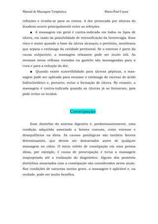 Manual de Massagem Terapêutica                          Mario-Paul Cassar

refeições e irradia-se para as costas. A dor provocada por úlceras do
duodeno ocorre principalmente entre as refeições.
     ■ A massagem em geral é contra-indicada em todos os tipos de
úlcera, em razão da possibilidade de intensificação da hemorragia. Esse
risco é maior quando a base da úlcera alcançou o peritônio, membrana
que separa o estômago da cavidade peritoneal. Se o estresse é parte da
causa subjacente, a massagem relaxante pode ser muito útil. As
mesmas áreas reflexas tratadas na gastrite são massageadas para a
cura e para a redução da dor.
     ■   Quando existe suscetibilidade para úlceras pépticas, a mas-
sagem pode ser aplicada para esvaziar o estômago do excesso de ácido
hidroclorídrico e, portanto, evitar a formação de úlcera. No entanto, a
massagem é contra-indicada quando as úlceras já se formaram, pois
pode irritar os tecidos.




                                   Constipação

     Esse distúrbio do sistema digestivo é, predominantemente, uma
condição adquirida associada a fatores comuns, como estresse e
desequilíbrios na dieta. As causas patológicas são também fatores
determinantes,    que      devem   ser   descartados   antes   de   qualquer
massagem no cólon. O início súbito de constipação em uma pessoa
idosa, por exemplo, é causa de preocupação e torna a massagem
inapropriada até a realização do diagnóstico. Alguns dos possíveis
distúrbios associados com a constipação são considerados nesta seção.
Nas condições de natureza menos grave, a massagem é aplicável e, na
verdade, pode ser muito benéfica.
 