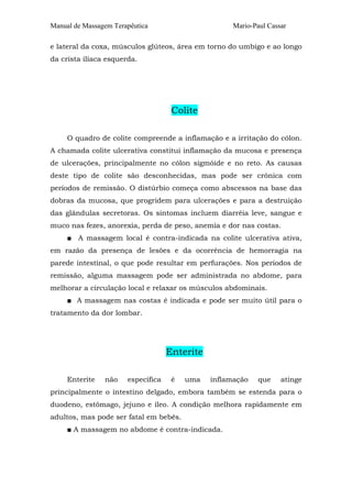 Manual de Massagem Terapêutica                      Mario-Paul Cassar

e lateral da coxa, músculos glúteos, área em torno do umbigo e ao longo
da crista ilíaca esquerda.




                                     Colite

     O quadro de colite compreende a inflamação e a irritação do cólon.
A chamada colite ulcerativa constitui inflamação da mucosa e presença
de ulcerações, principalmente no cólon sigmóide e no reto. As causas
deste tipo de colite são desconhecidas, mas pode ser crônica com
períodos de remissão. O distúrbio começa como abscessos na base das
dobras da mucosa, que progridem para ulcerações e para a destruição
das glândulas secretoras. Os sintomas incluem diarréia leve, sangue e
muco nas fezes, anorexia, perda de peso, anemia e dor nas costas.
     ■ A massagem local é contra-indicada na colite ulcerativa ativa,
em razão da presença de lesões e da ocorrência de hemorragia na
parede intestinal, o que pode resultar em perfurações. Nos períodos de
remissão, alguma massagem pode ser administrada no abdome, para
melhorar a circulação local e relaxar os músculos abdominais.
     ■ A massagem nas costas é indicada e pode ser muito útil para o
tratamento da dor lombar.




                                    Enterite

     Enterite   não    específica    é   uma   inflamação   que    atinge
principalmente o intestino delgado, embora também se estenda para o
duodeno, estômago, jejuno e íleo. A condição melhora rapidamente em
adultos, mas pode ser fatal em bebês.
     ■ A massagem no abdome é contra-indicada.
 