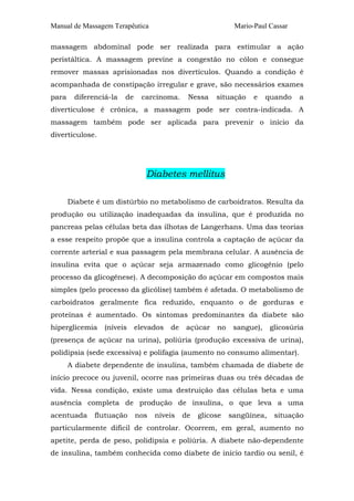 Manual de Massagem Terapêutica                               Mario-Paul Cassar

massagem abdominal pode ser realizada para estimular a ação
peristáltica. A massagem previne a congestão no cólon e consegue
remover massas aprisionadas nos divertículos. Quando a condição é
acompanhada de constipação irregular e grave, são necessários exames
para    diferenciá-la   de     carcinoma.     Nessa    situação    e    quando   a
diverticulose é crônica, a massagem pode ser contra-indicada. A
massagem também pode ser aplicada para prevenir o início da
diverticulose.




                                Diabetes mellitus

       Diabete é um distúrbio no metabolismo de carboidratos. Resulta da
produção ou utilização inadequadas da insulina, que é produzida no
pancreas pelas células beta das ilhotas de Langerhans. Uma das teorias
a esse respeito propõe que a insulina controla a captação de açúcar da
corrente arterial e sua passagem pela membrana celular. A ausência de
insulina evita que o açúcar seja armazenado como glicogênio (pelo
processo da glicogênese). A decomposição do açúcar em compostos mais
simples (pelo processo da glicólise) também é afetada. O metabolismo de
carboidratos geralmente fica reduzido, enquanto o de gorduras e
proteínas é aumentado. Os sintomas predominantes da diabete são
hiperglicemia    (níveis     elevados   de   açúcar    no    sangue),    glicosúria
(presença de açúcar na urina), poliúria (produção excessiva de urina),
polidipsia (sede excessiva) e polifagia (aumento no consumo alimentar).
       A diabete dependente de insulina, também chamada de diabete de
início precoce ou juvenil, ocorre nas primeiras duas ou três décadas de
vida. Nessa condição, existe uma destruição das células beta e uma
ausência completa de produção de insulina, o que leva a uma
acentuada     flutuação      nos   níveis    de   glicose   sangüínea,    situação
particularmente difícil de controlar. Ocorrem, em geral, aumento no
apetite, perda de peso, polidipsia e poliúria. A diabete não-dependente
de insulina, também conhecida como diabete de início tardio ou senil, é
 