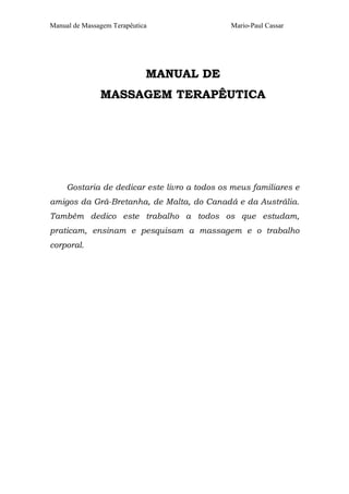 Manual de Massagem Terapêutica                Mario-Paul Cassar




                             MANUAL DE
               MASSAGEM TERAPÊUTICA




     Gostaria de dedicar este livro a todos os meus familiares e
amigos da Grã-Bretanha, de Malta, do Canadá e da Austrália.
Também dedico este trabalho a todos os que estudam,
praticam, ensinam e pesquisam a massagem e o trabalho
corporal.
 