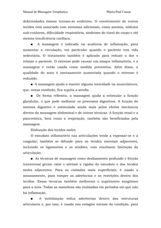 Manual de Massagem Terapêutica                         Mario-Paul Cassar

deformidades ósseas tornam-se evidentes. O envolvimento de outros
tecidos está associado com sintomas adicionais, como anemia, nódulos
sub-cutâneos, dificuldade respiratória, síndrome do túnel do carpo e até
mesmo insuficiência cardíaca.
     ■   A massagem é indicada na ausência de inflamação, para
aumentar a circulação, em particular quando o paciente tem vida
sedentária. O tratamento também é aplicado para reduzir a dor e
relaxar o paciente. O estresse pode causar um ataque inflamatório, e a
massagem é então usada como medida preventiva. Além disso, a
qualidade do sono é imensamente aumentada quando o estresse é
reduzido.
     ■ A massagem ajuda a manter alguma tonicidade na musculatura,
que, nessa condição, fica sujeita a atrofia.
     ■   De forma reflexiva, a massagem ajuda a estimular a função
glandular, o que pode melhorar os processos digestivos. A função do
sistema digestivo é estimulada ainda mais pelos efeitos mecânicos
diretos da massagem abdominal e de outras técnicas. A função renal e a
pancreática, bem como a respiração, também são beneficiadas pela
massagem.
     Disfunção dos tecidos moles
     O exsudato inflamatório nas articulações tende a espessar-se e a
coagular; também se difunde para os tecidos sinoviais adjacentes,
incluindo os ligamentos e os tendões, com resultante limitação da
articulação.
     ■ As técnicas de massagem como deslizamento profundo e fricção
transversal geram calor e aliviam a rigidez do exsudato e dos tecidos
moles adjacentes. Para as camadas mais superficiais, é usado o
amassamento, para romper as aderências e as restrições dentro dos
tecidos. Essas técnicas também melhoram o suprimento sangüíneo
para a área. Todas as manobras são realizadas em períodos em que não
há inflamação.
     ■      A   mobilização   reduz   aderências   dentro   das   estruturas
articulares e, por isso, é usada nos estágios iniciais da condição, para
 