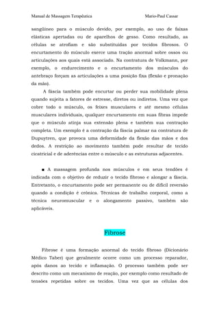 Manual de Massagem Terapêutica                         Mario-Paul Cassar

sangüíneo para o músculo devido, por exemplo, ao uso de faixas
elásticas apertadas ou de aparelhos de gesso. Como resultado, as
células se atrofiam e são substituídas por tecidos fibrosos. O
encurtamento do músculo exerce uma tração anormal sobre ossos ou
articulações aos quais está associado. Na contratura de Volkmann, por
exemplo, o endurecimento e o encurtamento dos músculos do
antebraço forçam as articulações a uma posição fixa (flexão e pronação
da mão).
     A fáscia também pode encurtar ou perder sua mobilidade plena
quando sujeita a fatores de estresse, diretos ou indiretos. Uma vez que
cobre todo o músculo, os feixes musculares e até mesmo células
musculares individuais, qualquer encurtamento em suas fibras impede
que o músculo atinja sua extensão plena e também sua contração
completa. Um exemplo é a contração da fáscia palmar na contratura de
Dupuytren, que provoca uma deformidade da flexão das mãos e dos
dedos. A restrição ao movimento também pode resultar de tecido
cicatricial e de aderências entre o músculo e as estruturas adjacentes.


     ■ A massagem profunda nos músculos e em seus tendões é
indicada com o objetivo de reduzir o tecido fibroso e alongar a fáscia.
Entretanto, o encurtamento pode ser permanente ou de difícil reversão
quando a condição é crônica. Técnicas de trabalho corporal, como a
técnica    neuromuscular    e    o   alongamento   passivo,   também       são
aplicáveis.




                                     Fibrose

     Fibrose é uma formação anormal do tecido fibroso (Dicionário
Médico Taber) que geralmente ocorre como um processo reparador,
após danos ao tecido e inflamação. O processo também pode ser
descrito como um mecanismo de reação, por exemplo como resultado de
tensões repetidas sobre os tecidos. Uma vez que as células dos
 