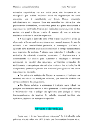 Manual de Massagem Terapêutica                        Mario-Paul Cassar

músculos esqueléticos, em sua maior parte, são incapazes de se
multiplicar por mitose, qualquer lesão ou degeneração da fibra
muscular     leva   à   substituição   por   tecido   fibroso    composto
principalmente de colágeno. Uma vez ocorridas tais alterações, são
praticamente irreversíveis, e o músculo perde sua plena elasticidade e
capacidade de contração. Comum nos músculos posturais, como os das
costas, em geral a fibrose resulta de excesso de uso ou estresse
mecânico associado a padrões de postura.
     ■ A massagem é indicada para evitar o início da fibrose. Como já
observado, a fibrose pode desenvolver-se em casos de excesso de uso do
músculo e de desequilíbrios posturais. A massagem, portanto, é
aplicada para melhorar a função dos músculos e corrigir desequilíbrios
nos músculos da postura. A rigidez nos músculos é reduzida, e os
derivados da atividade muscular, removidos. O deslizamento e o
amassamento são usados para aumentar a circulação e afrouxar
aderências no interior dos músculos. Movimentos profundos de
deslizamento com o polegar são aplicados em torno das articulações. O
alongamento passivo é aplicado aos músculos para garantir sua plena
capacidade de extensão.
     ■ Nos primeiros estágios da fibrose, a massagem é indicada na
tentativa de cessar as alterações teciduais, por meio da melhora na
circulação local e do alongamento.
     ■ Na fibrose crônica, a massagem é indicada para reduzir os
gânglios, que também tendem a estar presentes. A fricção profunda ou
o deslizamento com o polegar são aplicados para alongar as fibras
transversalmente. As técnicas de trabalho corporal também são
aplicáveis, seguidas de alongamento passivo.




                        Fibrosite e fibromialgia

     Desde que o termo "reumatismo muscular" foi introduzido pela
primeira vez por Adler em 1900 (citado por Danneskiold-Samsoe et al,
 