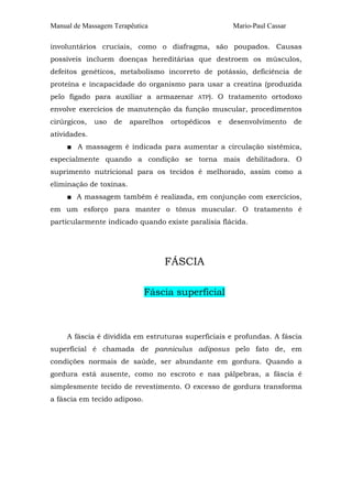 Manual de Massagem Terapêutica                           Mario-Paul Cassar

involuntários cruciais, como o diafragma, são poupados. Causas
possíveis incluem doenças hereditárias que destroem os músculos,
defeitos genéticos, metabolismo incorreto de potássio, deficiência de
proteína e incapacidade do organismo para usar a creatina (produzida
pelo fígado para auxiliar a armazenar       ATP).   O tratamento ortodoxo
envolve exercícios de manutenção da função muscular, procedimentos
cirúrgicos,   uso   de   aparelhos   ortopédicos    e   desenvolvimento      de
atividades.
     ■ A massagem é indicada para aumentar a circulação sistêmica,
especialmente quando a condição se torna mais debilitadora. O
suprimento nutricional para os tecidos é melhorado, assim como a
eliminação de toxinas.
     ■ A massagem também é realizada, em conjunção com exercícios,
em um esforço para manter o tônus muscular. O tratamento é
particularmente indicado quando existe paralisia flácida.




                                     FÁSCIA

                              Fáscia superficial



     A fáscia é dividida em estruturas superficiais e profundas. A fáscia
superficial é chamada de panniculus adiposus pelo fato de, em
condições normais de saúde, ser abundante em gordura. Quando a
gordura está ausente, como no escroto e nas pálpebras, a fáscia é
simplesmente tecido de revestimento. O excesso de gordura transforma
a fáscia em tecido adiposo.
 