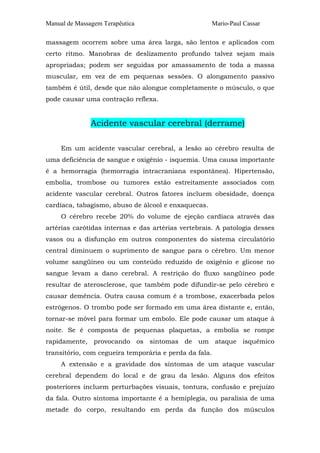 Manual de Massagem Terapêutica                       Mario-Paul Cassar

massagem ocorrem sobre uma área larga, são lentos e aplicados com
certo ritmo. Manobras de deslizamento profundo talvez sejam mais
apropriadas; podem ser seguidas por amassamento de toda a massa
muscular, em vez de em pequenas sessões. O alongamento passivo
também é útil, desde que não alongue completamente o músculo, o que
pode causar uma contração reflexa.


               Acidente vascular cerebral (derrame)

     Em um acidente vascular cerebral, a lesão ao cérebro resulta de
uma deficiência de sangue e oxigênio - isquemia. Uma causa importante
é a hemorragia (hemorragia intracraniana espontânea). Hipertensão,
embolia, trombose ou tumores estão estreitamente associados com
acidente vascular cerebral. Outros fatores incluem obesidade, doença
cardíaca, tabagismo, abuso de álcool e enxaquecas.
     O cérebro recebe 20% do volume de ejeção cardíaca através das
artérias carótidas internas e das artérias vertebrais. A patologia desses
vasos ou a disfunção em outros componentes do sistema circulatório
central diminuem o suprimento de sangue para o cérebro. Um menor
volume sangüíneo ou um conteúdo reduzido de oxigênio e glicose no
sangue levam a dano cerebral. A restrição do fluxo sangüíneo pode
resultar de aterosclerose, que também pode difundir-se pelo cérebro e
causar demência. Outra causa comum é a trombose, exacerbada pelos
estrógenos. O trombo pode ser formado em uma área distante e, então,
tornar-se móvel para formar um embolo. Ele pode causar um ataque à
noite. Se é composta de pequenas plaquetas, a embolia se rompe
rapidamente, provocando os sintomas de um ataque isquêmico
transitório, com cegueira temporária e perda da fala.
     A extensão e a gravidade dos sintomas de um ataque vascular
cerebral dependem do local e de grau da lesão. Alguns dos efeitos
posteriores incluem perturbações visuais, tontura, confusão e prejuízo
da fala. Outro sintoma importante é a hemiplegia, ou paralisia de uma
metade do corpo, resultando em perda da função dos músculos
 