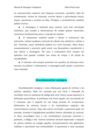 Manual de Massagem Terapêutica                       Mario-Paul Cassar

ao motoneurônio superior são fraqueza muscular, paralisia, falta de
coordenação, tremor de intenção, neurite óptica e perturbação visual,
torpor, parestesia e arrasto na fala. Vertigem e incontinência também
podem ocorrer.
     ■   A massagem é indicada para manter uma boa circulação
sistêmica, que auxilia o fornecimento de ácidos graxos essenciais,
nutrientes fundamentais para a camada de mielina.
     ■    O tratamento também ajuda a aliviar a contratura dos
músculos, reduzir qualquer acúmulo de edema nos membros e aliviar a
dor. Contudo, esses benefícios podem ter curta duração. Além disso,
ocasionalmente o paciente pode sentir um desconforto considerável e
não tolerar a massagem. Por isso, o tratamento deve sempre ser
aplicado com grande cuidado nas áreas de torpor e de perda de
sensibilidade.
     ■ O estresse está sempre presente nos quadros de doenças auto-
imunes; ao induzir o relaxamento, a massagem pode ajudar a promover
uma remissão.




                        Encefalomielite miálgica

     Encefalomielite miálgica é uma inflamação aguda do cérebro e da
medula espinhal. Pode ser causada por um vírus e chamada de
encefalite viral ou síndrome de fadiga pós-viral. Outra causa possível é a
disfunção pancreática. O problema tem início agudo, em um período de
2 semanas, que é seguido de um longo período de recuperação.
Disfunções    do   sistema   imune   e   do   metabolismo   orgânico     são
características comuns. Seja não estiver envolvido, o pâncreas pode ser
atacado, levando à hipoglicemia periódica (níveis reduzidos de açúcar).
O dano neurológico leva a um metabolismo muscular anormal e,
portanto, a fadiga e dor. Outros sintomas incluem depressão e ataques
de pânico (ambos no estágio agudo), entumescimento das glândulas,
cefaléias e parestesia nas extremidades. A parestesia é uma sensação
 