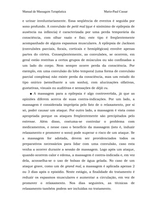 Manual de Massagem Terapêutica                               Mario-Paul Cassar

e urinar involuntariamente. Essa seqüência de eventos é seguida por
sono profundo. A convulsão de petit mal (que é sinônimo de epilepsia de
ausência na infância) é caracterizada por uma perda temporária da
consciência, com olhar vazio e fixo; este tipo é freqüentemente
acompanhado de alguns espasmos musculares. A epilepsia de Jackson
(convulsões parciais, focais, corticais e hemiplégicas) envolve apenas
partes do córtex. Conseqüentemente, as convulsões, se ocorrem, em
geral estão restritas a certos grupos de músculos ou são confinadas a
um lado do corpo. Nem sempre ocorre perda da consciência. Por
exemplo, em uma convulsão do lobo temporal (uma forma de convulsão
parcial complexa) não existe perda da consciência, mas um estado do
tipo onírico (semelhante a um sonho), com alucinações olfativas,
gustativas, visuais ou auditivas e sensações de déjà vu.
     ■ A massagem para a epilepsia é algo controvertida, já que as
opiniões diferem acerca de suas contra-indicações. Por um lado, a
massagem é considerada imprópria pelo fato de o relaxamento, por si
só, poder causar um ataque. Por outro lado, a massagem é vista como
apropriada porque os ataques freqüentemente são precipitados pelo
estresse.   Além       disso,   costuma-se       controlar   o    problema       com
medicamentos, e nesse caso o benefício da massagem (isto é, induzir
relaxamento e promover o sono) pode superar o risco de um ataque. Se
a   massagem     for     adotada,    devem   ser     providenciados     todos     os
preparativos necessários para lidar com uma convulsão, caso esta
venha a ocorrer durante a sessão de massagem. Logo após um ataque,
quando ocorrem calor e edema, a massagem é contra-indicada e, em vez
dela, aconselha-se o uso de bolsas de água gelada. No caso de um
ataque grave, como um de grand mal, a massagem é aplicada apenas 2
ou 3 dias após o episódio. Neste estágio, a finalidade do tratamento é
reduzir os espasmos musculares e aumentar a circulação, em vez de
promover    o   relaxamento.        Nos   dias    seguintes,     as   técnicas    de
relaxamento também podem ser incluídas no tratamento.
 