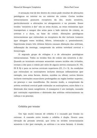 Manual de Massagem Terapêutica                                 Mario-Paul Cassar

     A sensação real de dor dentro do crânio pode resultar de alterações
patológicas no interior ou no exterior do crânio. Certos tecidos
intracranianos      possuem      receptores     da      dor,    muito     sensíveis,
particularmente a alterações no alongamento e na pressão. Esses
tecidos "sensíveis à dor" são os seios durais, as veias emissárias (que
transportam o sangue dos seios para o lado externo do crânio), as
artérias   e   a   dura,   na    base   do    crânio.    Alterações     patológicas
intracranianas que estimulam os receptores da dor incluem tumores
(que alongam esses tecidos), febres, intoxicação e, possivelmente,
hipertensão (esses três últimos fatores causam dilatação das artérias),
inflamação da meninge, compressão da artéria vertebral cervical e
hemorragia.
     O segundo grupo de etilogias é o de alterações patológicas
extracranianas. Todos os tecidos fora do crânio são sensíveis à dor.
Quando os terminais nervosos sensoriais nesses tecidos são irritados,
enviam a dor para o crânio por meio de alguns nervos cranianos (V, VII,
IX E X) e para os nervos cervicais superiores (Cl, 2 e 3). As condições
que estimulam os nociceptores incluem doenças inflamatórias (por
exemplo, nos seios faciais, dentes, ouvidos ou olhos); outros fatores
incluem contrações musculares prolongadas na região lombar superior,
no pescoço e nas mandíbulas. Do mesmo modo, a compressão da
artéria vertebral cervical pode estimular os nociceptores; outro fator é a
distensão dos vasos sangüíneos. A enxaqueca é um exemplo, causada
por contração espontânea e distensão das artérias extracranianas na
cabeça e no pescoço.




     Cefaléia por tensão


     Um tipo muito comum de cefaléia é o causado por tensão ou
estresse. A conexão entre tensão e cefaléia é dupla. Ocorre uma
elevação da pressão arterial, que irrita os tecidos intracranianos
sensíveis à dor (por exemplo, as artérias e os seios faciais). A tensão
 