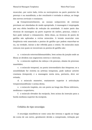 Manual de Massagem Terapêutica                         Mario-Paul Cassar

muscular, por outro lado, irrita os nociceptores na parte posterior do
pescoço e na mandíbula; a dor resultante é enviada à cabeça, ao longo
dos nervos cervicais e cranianos.
     ■     Compreensivelmente,   as   causas   subjacentes     de   estresse
precisam ser abordadas de modo apropriado. A massagem é empregada
por seu efeito benéfico de redução da ansiedade. A maior parte das
técnicas de massagem na parte superior do ombro, pescoço, crânio e
face pode induzir o relaxamento. Além disso, as técnicas de ponto de
gatilho são aplicadas a certos músculos. A tensão muscular com
freqüência está associada a pontos de gatilho que podem exacerbar-se
ou, na verdade, iniciar a dor referida para o crânio. Os músculos mais
comuns nos quais se encontram os pontos de gatilho são:


     a. o músculo esternoclidomastóideo, bem acima da junção onde as
fibras se dividem nos segmentos esterno e clavícula;
     b. o músculo esplênio da cabeça e do pescoço, abaixo do processo
mastóideo;
     c. o músculo temporal, no ponto intermediário das têmporas; se a
sensibilidade for restrita às artérias temporais, pode indicar arterite
craniana (temporal), e a massagem nesta área, portanto, deve ser
evitada;
     d. o músculo masseter, exatamente superior à articulação
temporomandibular e acima desta;
     e. o músculo trapézio, em um ponto ao longo das fibras inferiores,
medianas e superiores;
     f. o músculo elevador da escápula, bem acima da inserção para a
borda mediana superior da escápula.




     Cefaléia do tipo neuralgia


     A neuralgia manifesta-se como uma dor intensa e aguda ao longo
do curso de um nervo, geralmente devido a compressão, irritação por
 
