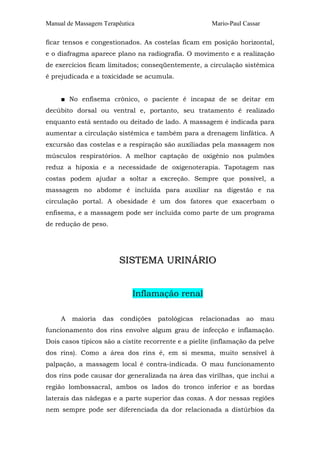 Manual de Massagem Terapêutica                         Mario-Paul Cassar

ficar tensos e congestionados. As costelas ficam em posição horizontal,
e o diafragma aparece plano na radiografia. O movimento e a realização
de exercícios ficam limitados; conseqüentemente, a circulação sistêmica
é prejudicada e a toxicidade se acumula.


     ■ No enfisema crônico, o paciente é incapaz de se deitar em
decúbito dorsal ou ventral e, portanto, seu tratamento é realizado
enquanto está sentado ou deitado de lado. A massagem é indicada para
aumentar a circulação sistêmica e também para a drenagem linfática. A
excursão das costelas e a respiração são auxiliadas pela massagem nos
músculos respiratórios. A melhor captação de oxigênio nos pulmões
reduz a hipoxia e a necessidade de oxigenoterapia. Tapotagem nas
costas podem ajudar a soltar a excreção. Sempre que possível, a
massagem no abdome é incluída para auxiliar na digestão e na
circulação portal. A obesidade é um dos fatores que exacerbam o
enfisema, e a massagem pode ser incluída como parte de um programa
de redução de peso.




                         SISTEMA URINÁRIO


                             Inflamação renal

     A   maioria   das   condições   patológicas   relacionadas    ao      mau
funcionamento dos rins envolve algum grau de infecção e inflamação.
Dois casos típicos são a cistite recorrente e a pielite (inflamação da pelve
dos rins). Como a área dos rins é, em si mesma, muito sensível à
palpação, a massagem local é contra-indicada. O mau funcionamento
dos rins pode causar dor generalizada na área das virilhas, que inclui a
região lombossacral, ambos os lados do tronco inferior e as bordas
laterais das nádegas e a parte superior das coxas. A dor nessas regiões
nem sempre pode ser diferenciada da dor relacionada a distúrbios da
 