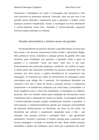 Manual de Massagem Terapêutica                      Mario-Paul Cassar

hormonais e fisiológicas no corpo. A massagem não prejudica o feto
nem perturba os processos naturais. Contudo, uma vez que este é um
período muito delicado e importante para a gestante, é melhor evitar
qualquer possível complicação. Assim, a massagem na área abdominal
é contra-indicada nessa fase. Também é contra-indicada enquanto
ocorrem enjôos matinais ou vômitos.




     Período intermediário e últimos meses da gravidez


     Os desequilíbrios de postura durante a gravidez fazem os músculos
das costas e do pescoço suportarem muita tensão e apresentar fadiga.
Eles podem-se tornar nodulares e abrigar pontos de gatilho. Em uma
tentativa para estabilizar sua postura, a gestante tende a girar os
quadris e a caminhar "como um pato". Isso leva a um mau
funcionamento dos músculos iüopsoas e piriforme, em ambos os lados.
A maior parte dos músculos envolvidos na postura realmente fica sob
estresse, até certo ponto, e podem beneficiar-se do tratamento com
massagem. É essencial que todos os movimentos de massagem sejam
executados sem infligir dor à paciente. Os hormônios liberados em
resposta à dor têm o efeito de elevar a pressão arterial, a freqüência
respiratória e os batimentos cardíacos; por outro lado, a imunidade e o
fluxo sangüíneo para o útero são rebaixados. A massagem no abdome,
portanto, deve ser evitada, exceto pela realização de movimentos muito
superficiais para a aplicação de cremes ou loções. A massagem também
é contra-indicada quando surgem complicações durante a gravidez. A
preocupação é compreensivelmente gerada por qualquer anormalidade
da placenta (deslocamento ou distúrbio), do útero ou do cérvix. Os
distúrbios que afetam o suprimento sangüíneo para o feto - por
exemplo, alta pressão arterial e múltiplos fetos - são igualmente
alarmantes. Durante a gravidez, a melhor posição para a paciente que
recebe massagem é sentada ou deitada de lado. Neste último arranjo,
almofadas e apoios são utilizados, para evitar que a gestante role sobre
 