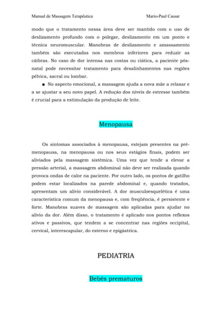 Manual de Massagem Terapêutica                        Mario-Paul Cassar

modo que o tratamento nessa área deve ser mantido com o uso de
deslizamento profundo com o polegar, deslizamento em um ponto e
técnica neuromuscular. Manobras de deslizamento e amassamento
também são executadas nos membros inferiores para reduzir as
cãibras. No caso de dor intensa nas costas ou ciática, a paciente pós-
natal pode necessitar tratamento para desalinhamentos nas regiões
pélvica, sacral ou lombar.
     ■ No aspecto emocional, a massagem ajuda a nova mãe a relaxar e
a se ajustar a seu novo papel. A redução dos níveis de estresse também
é crucial para a estimulação da produção de leite.




                                 Menopausa


     Os sintomas associados à menopausa, estejam presentes na pré-
menopausa, na menopausa ou nos seus estágios finais, podem ser
aliviados pela massagem sistêmica. Uma vez que tende a elevar a
pressão arterial, a massagem abdominal não deve ser realizada quando
provoca ondas de calor na paciente. Por outro lado, os pontos de gatilho
podem estar localizados na parede abdominal e, quando tratados,
apresentam um alívio considerável. A dor musculoesquelética é uma
característica comum da menopausa e, com freqüência, é persistente e
forte. Manobras suaves de massagem são aplicadas para ajudar no
alívio da dor. Além disso, o tratamento é aplicado nos pontos reflexos
ativos e passivos, que tendem a se concentrar nas regiões occipital,
cervical, interescapular, do esterno e epigástrica.




                                 PEDIATRIA


                             Bebês prematuros
 