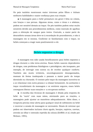 Manual de Massagem Terapêutica                        Mario-Paul Cassar

Os pais também mostravam maior interesse pelos filhos e tinham
melhores habilidades e maior confiança para sua criação.
     ■ A massagem para o bebê prematuro em geral é feita no crânio,
nos braços e nas pernas. Algumas áreas, como o tórax e o abdome,
podem ser sensível demais ao toque. Os pés também podem estar muito
sensíveis devido aos procedimentos médicos, como inserção de agulhas
para a obtenção de sangue para testes. Contudo, a maior parte do
desconforto nessas áreas deve-se à recordação do procedimento, e não à
massagem em si mesma. Conforme se familiarizam com o toque, os
bebês começam a reagir mais positivamente a ele.




                       Bebês expostos a drogas

     A massagem tem sido usada beneficamente para bebês expostos a
drogas durante a vida intra-uterina. Esses bebês nascem dependentes
de drogas, com problemas fisiológicos e psicológicos; são incapazes, por
exemplo, de interagir com outros ou de receber qualquer conforto.
Também     são   muito    irritáveis,   neurologicamente   desorganizados,
mamam de forma inadequada e passam a maior parte do tempo
dormindo ou chorando. O contato pelo toque da massagem incentiva-os
a se relacionar com outra pessoa e a relaxar lentamente. Ao aceitarem o
toque reconfortante da massagem e se sentirem seguros, esses bebês
conseguem liberar suas emoções e -a recuperam melhor.
     ■ A escolha das técnicas de massagem é ditada pela resposta do
bebê. Ao "ouvir" com suas mãos, atentando para as reações, o
massagista pode ajustar as manobras adequadamente. Além disso, o
terapeuta precisa estar alerta para qualquer sinal de sofrimento no bebê
e encerrar a sessão de massagem se necessário. Sinais de estresse que
podem ser observados incluem choro agudo, bocejos, espirros, caretas,
aversão ao olhar e extensão repetida da coluna (Griffith et al, citado por
Webner, 1991).
 