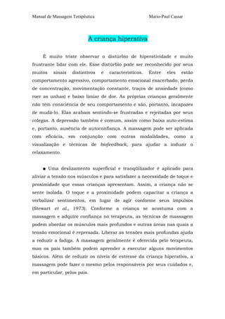 Manual de Massagem Terapêutica                           Mario-Paul Cassar




                           A criança hiperativa

      É muito triste observar o distúrbio de hiperatividade e muito
frustrante lidar com ele. Esse distúrbio pode ser reconhecido por seus
muitos    sinais    distintivos   e   característicos.   Entre    eles   estão
comportamento agressivo, comportamento emocional exacerbado, perda
de concentração, movimentação constante, traços de ansiedade (como
roer as unhas) e baixo limiar de dor. As próprias crianças geralmente
não têm consciência de seu comportamento e são, portanto, incapazes
de mudá-lo. Elas acabam sentindo-se frustradas e rejeitadas por seus
colegas. A depressão também é comum, assim como baixa auto-estima
e, portanto, ausência de autoconfiança. A massagem pode ser aplicada
com    eficácia,   em   conjunção     com   outras   modalidades,    como    a
visualização e técnicas de biofeedback, para ajudar a induzir o
relaxamento.


      ■ Uma deslizamento superficial e tranqüilizador é aplicado para
aliviar a tensão nos músculos e para satisfazer a necessidade de toque e
proximidade que essas crianças apresentam. Assim, a criança não se
sente isolada. O toque e a proximidade podem capacitar a criança a
verbalizar sentimentos, em lugar de agir conforme seus impulsos
(Stewart et al., 1973). Conforme a criança se acostuma com a
massagem e adquire confiança no terapeuta, as técnicas de massagem
podem abordar os músculos mais profundos e outras áreas nas quais a
tensão emocional é represada. Liberar as tensões mais profundas ajuda
a reduzir a fadiga. A massagem geralmente é oferecida pelo terapeuta,
mas os pais também podem aprender a executar alguns movimentos
básicos. Além de reduzir os níveis de estresse da criança hiperativa, a
massagem pode fazer o mesmo pelos responsáveis por seus cuidados e,
em particular, pelos pais.
 