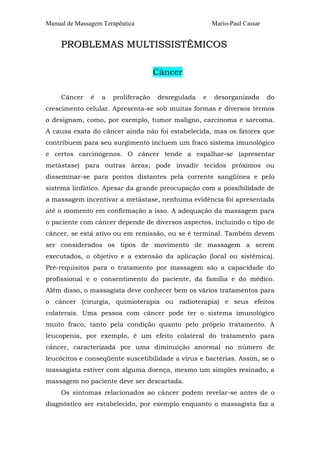 Manual de Massagem Terapêutica                          Mario-Paul Cassar


     PROBLEMAS MULTISSISTÊMICOS

                                      Câncer

     Câncer    é   a   proliferação   desregulada   e   desorganizada       do
crescimento celular. Apresenta-se sob muitas formas e diversos termos
o designam, como, por exemplo, tumor maligno, carcinoma e sarcoma.
A causa exata do câncer ainda não foi estabelecida, mas os fatores que
contribuem para seu surgimento incluem um fraco sistema imunológico
e certos carcinógenos. O câncer tende a espalhar-se (apresentar
metástase) para outras áreas; pode invadir tecidos próximos ou
disseminar-se para pontos distantes pela corrente sangüínea e pelo
sistema linfático. Apesar da grande preocupação com a possibilidade de
a massagem incentivar a metástase, nenhuma evidência foi apresentada
até o momento em confirmação a isso. A adequação da massagem para
o paciente com câncer depende de diversos aspectos, incluindo o tipo de
câncer, se está ativo ou em remissão, ou se é terminal. Também devem
ser considerados os tipos de movimento de massagem a serem
executados, o objetivo e a extensão da aplicação (local ou sistêmica).
Pré-requisitos para o tratamento por massagem são a capacidade do
profissional e o consentimento do paciente, da família e do médico.
Além disso, o massagista deve conhecer bem os vários tratamentos para
o câncer (cirurgia, quimioterapia ou radioterapia) e seus efeitos
colaterais. Uma pessoa com câncer pode ter o sistema imunológico
muito fraco, tanto pela condição quanto pelo próprio tratamento. A
leucopenia, por exemplo, é um efeito colateral do tratamento para
câncer, caracterizada por uma diminuição anormal no número de
leucócitos e conseqüente suscetibilidade a vírus e bactérias. Assim, se o
massagista estiver com alguma doença, mesmo um simples resinado, a
massagem no paciente deve ser descartada.
     Os sintomas relacionados ao câncer podem revelar-se antes de o
diagnóstico ser estabelecido, por exemplo enquanto o massagista faz a
 