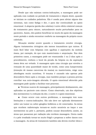 Manual de Massagem Terapêutica                      Mario-Paul Cassar

     Desde que não existam contra-indicações, a massagem pode ser
aplicada com cuidado no período de tratamento e depois deste, quando
se iniciam os cuidados paliativos. Ela é usada para aliviar alguns dos
sintomas, tais como fadiga e dor, e para dar continuidade ao apoio
emocional. A alopecia (perda dos cabelos) é outro efeito colateral comum
do tratamento para câncer, naturalmente muito perturbador para os
pacientes. Assim, eles podem beneficiar-se muito do apoio da massagem
neste período e ainda encontrar conforto na massagem do próprio couro
cabeludo.
     Situação similar ocorre quando o tratamento envolve cirurgia.
Alguns tratamentos cirúrgicos são menos traumáticos que outros. É
mais fácil lidar com biópsias com agulhas e aspirações da medula
óssea, por exemplo, do que com mastectomia e amputação. Nos dois
primeiros casos, a massagem pode ser reassumida 1 ou 2 dias após o
procedimento, embora o local da picada da biópsia ou da aspiração
óssea deva ser evitado. A massagem após uma cirurgia que envolva a
remoção de uma quantidade maior de tecido, como uma lumpectomia
(remoção de massa cancerosa da mama) ou mastectomia, exige uma
abordagem muito cautelosa. O trauma é causado não apenas pelo
desconforto físico após a cirurgia, mas também porque a pessoa precisa
conciliar sua auto-imagem alterada. O apoio emocional oferecido pela
massagem pode ajudar a facilitar esse processo.
     ■ Técnicas suaves de massagem, principalmente deslizamento, são
aplicadas no paciente com câncer. Como observado, um dos objetivos
dos movimentos é a redução da dor, o outro é o apoio emocional.
     ■   Como ocorre com outros problemas, a massagem tem suas
limitações e contra-indicações. Ela não deve ser aplicada diretamente
sobre um tumor ou sobre gânglios linfáticos a ele conectados. As áreas
que recebem radioterapia tornam-se muito sensíveis ao toque e aos
movimentos na pele e, portanto, podem causar desconforto; assim, as
áreas que passaram por radiação não recebem massagem. Outra razão
é a pele irradiada tornar-se muito frágil e propensa a sofrer danos com
a massagem. As áreas de tratamento também não devem receber óleos e
 