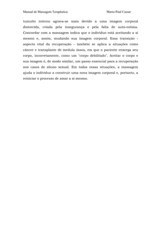 Manual de Massagem Terapêutica                    Mario-Paul Cassar

tumulto interno agrava-se mais devido a uma imagem corporal
distorcida, criada pela insegurança e pela falta de auto-estima.
Concordar com a massagem indica que o indivíduo está aceitando a si
mesmo e, assim, mudando sua imagem corporal. Essa transição -
aspecto vital da recuperação - também se aplica a situações como
câncer e transplante de medula óssea, em que o paciente enxerga seu
corpo, incorretamente, como um "corpo debilitado". Aceitar o corpo e
sua imagem é, de modo similar, um passo essencial para a recuperação
nos casos de abuso sexual. Em todas essas situações, a massagem
ajuda o indivíduo a construir uma nova imagem corporal e, portanto, a
reiniciar o processo de amar a si mesmo.
 