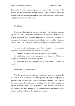 Manual de Massagem Terapêutica                         Mario-Paul Cassar

Entretanto, é contra-indicada quando a palpação dessas áreas de dor
referida causa desconforto muito intenso. Uma disfunção local dos
tecidos musculoesqueléticos também pode estar presente, o que requer
avaliação e tratamento adicionais.




     Cefaléias


     Dores de cabeça podem provocar alterações teciduais em algumas
regiões das costas, expressas, principalmente, por zonas de tensão nos
tecidos medianos, que também podem estar doloridos à palpação. A
massagem é aplicada nessas zonas teciduais por seu efeito reflexo na
área do crânio. As alterações ocorrem nas seguintes zonas de tecido:


     1. área torácica mediana, entre as duas escapulas - essa área com
freqüência está relacionada com cefaléias e insônia;
     2. área central das costas, no nível das costelas inferiores;
     3. região inferior do sacro, que pode estar ligada a cefaléias que
surgem de transtornos no sistema digestivo;
     4. borda occipital, que, com freqüência, está ligada a cefaléias por
tensão.


     Problemas respiratórios


     Um dos problemas do sistema respiratório que pode causar dor
nas costas é o carcinoma dos bronquíolos. O pulmão esquerdo (e
possivelmente o direito), bem como o diafragma, também pode produzir
dor nas costas. O carcinoma do esôfago pode ter efeito similar. As
regiões envolvidas são o lado esquerdo da área torácica superior e o
lado superior do ombro esquerdo. A massagem aplicada nessa regiões
ajuda a melhorar a função dos órgãos envolvidos.
 