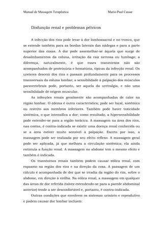 Manual de Massagem Terapêutica                         Mario-Paul Cassar



     Disfunção renal e problemas pélvicos


     A infecção dos rins pode levar à dor lombossacral e no tronco, que
se estende também para as bordas laterais das nádegas e para a parte
superior das coxas. A dor pode assemelhar-se àquela que surge de
desalinhamentos da coluna, irritação da raiz nervosa ou lumbago; a
diferença,   naturalmente,       é   que   esses   transtornos    não      são
acompanhados de proteinúria e hematúria, típicas da infecção renal. Os
ureteres descem dos rins e passam profundamente para os processos
transversais da coluna lombar; a sensibilidade à palpação dos músculos
paravertebrais pode, portanto, ser aquela da uretralgia, e não uma
sensibilidade de origem muscular.
     As infecções renais geralmente são acompanhadas de calor na
região lombar. O edema é outra característica; pode ser local, sistêmico
ou restrito aos membros inferiores. Também pode haver toxicidade
sistêmica, o que intensifica a dor; como resultado, a hipersensibilidade
pode estender-se para a região torácica. A massagem na área dos rins,
nas costas, é contra-indicada se existir uma doença renal conhecida ou
se a área estiver muito sensível à palpação. Exceto por isso, a
massagem pode ser realizada por seu efeito reflexo. A massagem geral
pode ser aplicada, já que melhora a circulação sistêmica; ela ainda
estimula a função renal. A massagem no abdome tem o mesmo efeito e
também é indicada.
     Os transtornos renais também podem causar eólica renal, com
espasmo na região dos rins e na direção da coxa. A passagem de um
cálculo é acompanhada de dor que se irradia da região do rim, sobre o
abdome, em direção à virilha. Na eólica renal, a massagem em qualquer
das áreas de dor referida (talvez estendendo-se para a parede abdominal
anterior) tende a ser desconfortável e, portanto, é contra-indicada.
     Outras condições que envolvem os sistemas urinário e reprodutivo
e podem causar dor lombar incluem:
 