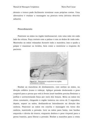 Manual de Massagem Terapêutica                      Mario-Paul Cassar

demais o tronco pode facilmente tensionar suas próprias costas. Uma
alternativa é realizar a massagem na postura ereta (técnica descrita
adiante).




     Procedimento


     Posicione as mãos na região lombossacral, com uma mão em cada
lado da coluna. Faça contato com a palma e com os dedos de cada mão.
Mantenha as mãos relaxadas durante toda a manobra; isso o ajuda a
palpar e examinar os tecidos, bem como a monitorar a resposta do
paciente.




     Realize as manobras de deslizamento, com ambas as mãos, na
direção cefálica (rumo à cabeça). Aplique pressão deslocando o peso
corporal para a perna que está à frente (você também precisa flexionar o
joelho) e acrescentando força por meio dos braços. Mova as mãos em
ritmo constante, chegando à região torácica em cerca de 5 segundos;
depois, separe as mãos, deslizando-as lateralmente na direção dos
ombros. Posicione as mãos em concha e massageie em torno dos
ombros, mantendo a pressão. Leve as mãos para baixo, nas bordas
esquerda e direita do tronco, enquanto desloca o peso corporal para a
perna traseira, para liberar a pressão. Realize a manobra para a crista
 