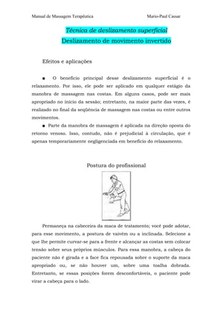 Manual de Massagem Terapêutica                      Mario-Paul Cassar


                Técnica de deslizamento superficial
              Deslizamento de movimento invertido


     Efeitos e aplicações


     ■    O benefício principal desse deslizamento superficial é o
relaxamento. Por isso, ele pode ser aplicado em qualquer estágio da
manobra de massagem nas costas. Em alguns casos, pode ser mais
apropriado no início da sessão; entretanto, na maior parte das vezes, é
realizado no final da seqüência de massagem nas costas ou entre outros
movimentos.
     ■ Parte da manobra de massagem é aplicada na direção oposta do
retorno venoso. Isso, contudo, não é prejudicial à circulação, que é
apenas temporariamente negligenciada em benefício do relaxamento.




                          Postura do profissional




     Permaneça na cabeceira da maca de tratamento; você pode adotar,
para esse movimento, a postura de vaivém ou a inclinada. Selecione a
que lhe permite curvar-se para a frente e alcançar as costas sem colocar
tensão sobre seus próprios músculos. Para essa manobra, a cabeça do
paciente não é girada e a face fica repousada sobre o suporte da maca
apropriado ou, se não houver um, sobre uma toalha dobrada.
Entretanto, se essas posições forem desconfortáveis, o paciente pode
virar a cabeça para o lado.
 
