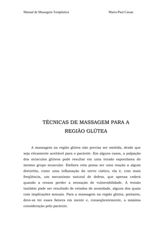 Manual de Massagem Terapêutica                    Mario-Paul Cassar




            TÉCNICAS DE MASSAGEM PARA A
                           REGIÃO GLÚTEA


     A massagem na região glútea não precisa ser omitida, desde que
seja eticamente aceitável para o paciente. Em alguns casos, a palpação
dos músculos glúteos pode resultar em uma tensão espontânea do
mesmo grupo muscular. Embora esta possa ser uma reação a algum
distúrbio, como uma inflamação do nervo ciático, ela é, com mais
freqüência, um mecanismo natural de defesa, que apenas cederá
quando a ressoa perder a sensação de vulnerabilidade. A tensão
também pode ser resultado de estados de ansiedade, alguns dos quais
com implicações sexuais. Para a massagem na região glútea, portanto,
deve-se ter esses fatores em mente e, conseqüentemente, a máxima
consideração pelo paciente.
 