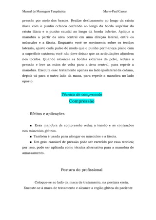 Manual de Massagem Terapêutica                      Mario-Paul Cassar

pressão por meio dos braços. Realize deslizamento ao longo da crista
ilíaca com o punho cefálico correndo ao longo da borda superior da
crista ilíaca e o punho caudal ao longo da borda inferior. Aplique a
manobra a partir da área central em uma direção lateral, entre os
músculos e a fáscia. Enquanto você se movimenta sobre os tecidos
laterais, ajuste cada pulso de modo que o punho permaneça plano com
a superfície cutânea; você não deve deixar que as articulações afundem
nos tecidos. Quando alcançar as bordas externas da pelve, reduza a
pressão e leve as mãos de volta para a área central, para repetir a
manobra. Execute esse tratamento apenas no lado ipsilateral da coluna,
depois vá para o outro lado da maca, para repetir a manobra no lado
oposto.



                           Técnica de compressão
                                 Compressão

     Efeitos e aplicações


     ■ Essa manobra de compressão reduz a tensão e as contrações
nos músculos glúteos.
     ■ Também é usada para alongar os músculos e a fáscia.
     ■ Um grau razoável de pressão pode ser exercido por essa técnica;
por isso, pode ser aplicada como técnica alternativa para a manobra de
amassamento.




                          Postura do profissional


          Coloque-se ao lado da maca de tratamento, na postura ereta.
Encoste-se à maca de tratamento e alcance a região glútea do paciente
 